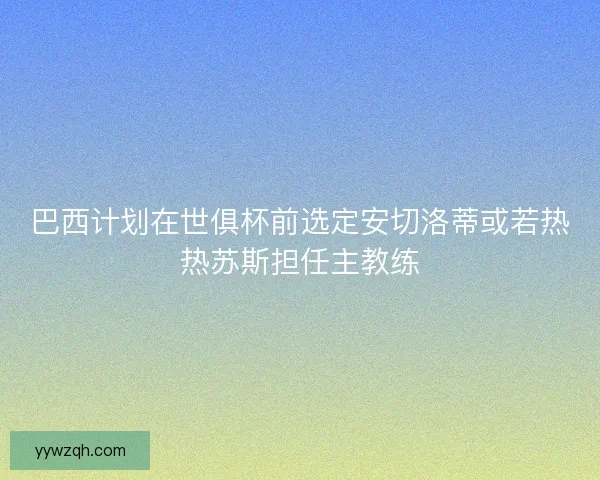 巴西计划在世俱杯前选定安切洛蒂或若热热苏斯担任主教练