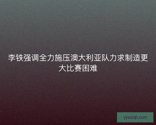 李铁强调全力施压澳大利亚队力求制造更大比赛困难