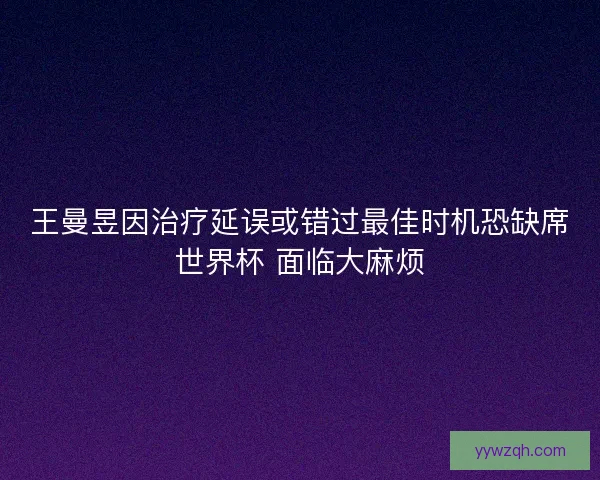 王曼昱因治疗延误或错过最佳时机恐缺席世界杯 面临大麻烦